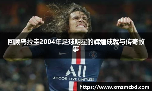 回顾乌拉圭2004年足球明星的辉煌成就与传奇故事